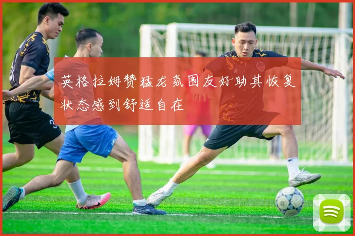 英格拉姆赞猛龙氛围友好助其恢复状态感到舒适自在