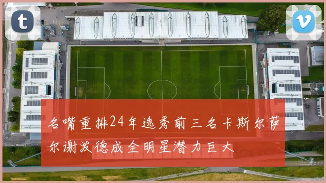 名嘴重排24年选秀前三名卡斯尔萨尔谢泼德成全明星潜力巨大