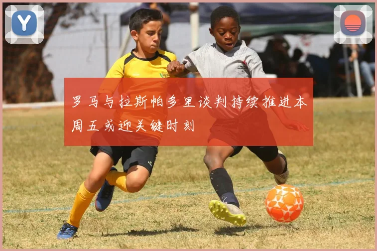 罗马与拉斯帕多里谈判持续推进本周五或迎关键时刻