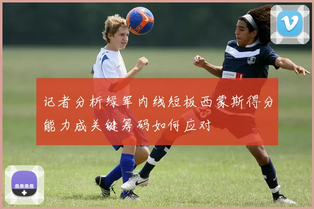 记者分析绿军内线短板西蒙斯得分能力成关键筹码如何应对