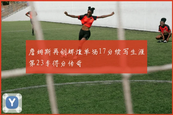 詹姆斯再创辉煌单场17分续写生涯第23季得分传奇
