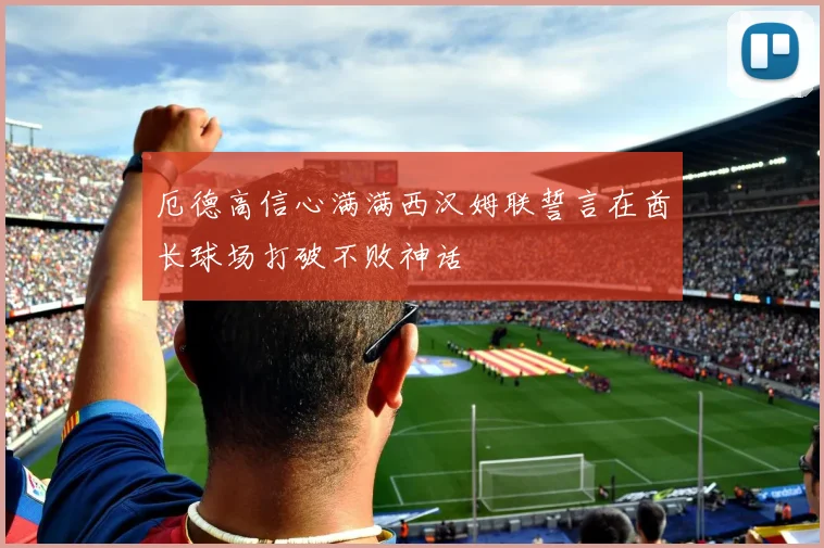 厄德高信心满满西汉姆联誓言在酋长球场打破不败神话