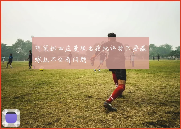 阿莫林回应曼联名宿批评称只要赢球就不会有问题