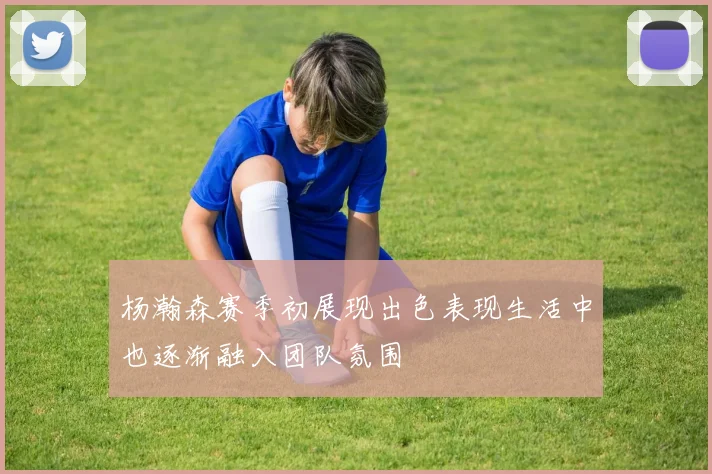 杨瀚森赛季初展现出色表现生活中也逐渐融入团队氛围
