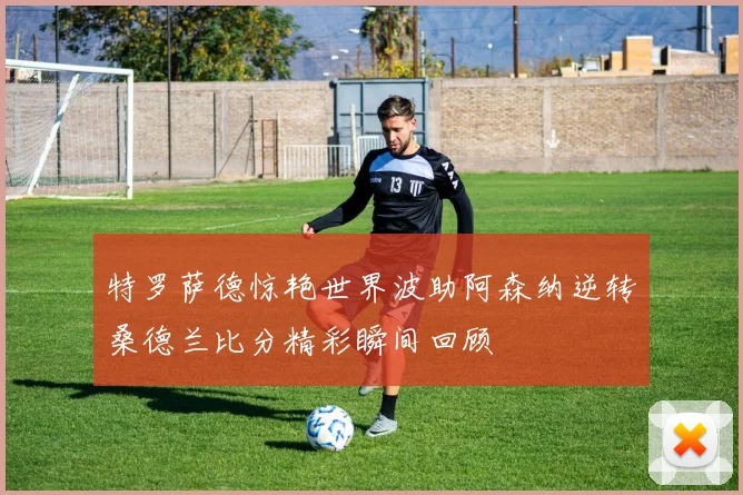 特罗萨德惊艳世界波助阿森纳逆转桑德兰比分精彩瞬间回顾