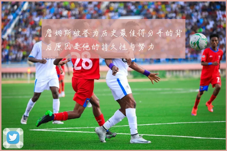 詹姆斯被誉为历史最佳得分手的背后原因是他的持久性与努力