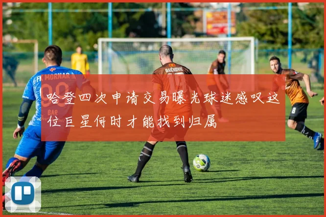 哈登四次申请交易曝光球迷感叹这位巨星何时才能找到归属