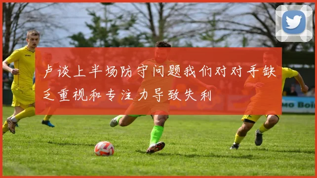 卢谈上半场防守问题我们对对手缺乏重视和专注力导致失利