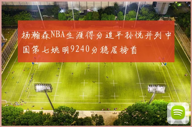 杨瀚森NBA生涯得分追平孙悦并列中国第七姚明9240分稳居榜首