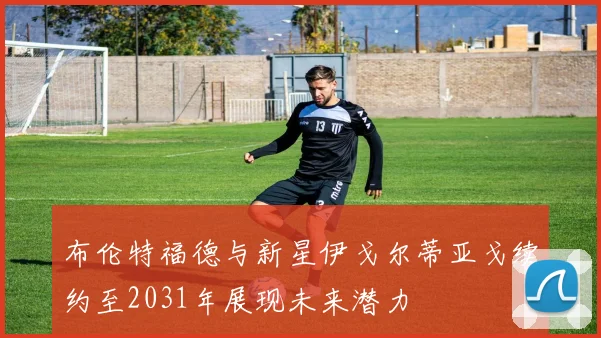 布伦特福德与新星伊戈尔蒂亚戈续约至2031年展现未来潜力