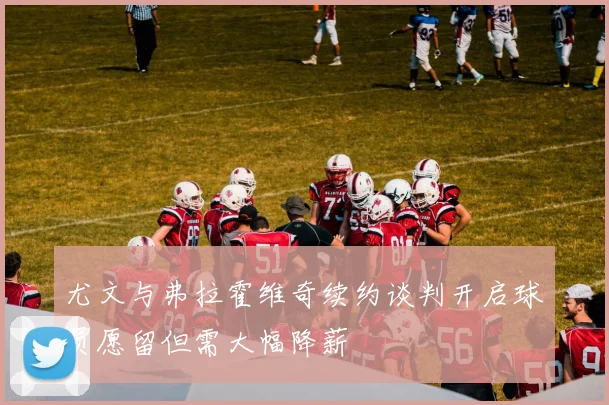 尤文与弗拉霍维奇续约谈判开启球员愿留但需大幅降薪