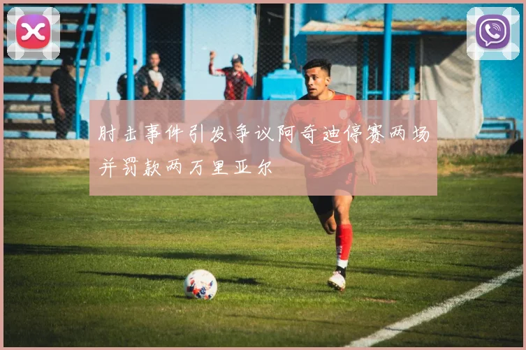 肘击事件引发争议阿奇迪停赛两场并罚款两万里亚尔