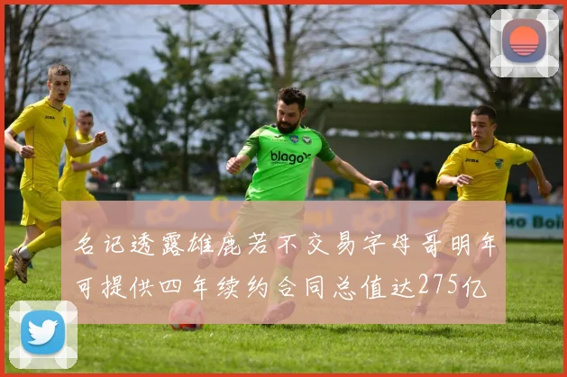 名记透露雄鹿若不交易字母哥明年可提供四年续约合同总值达275亿