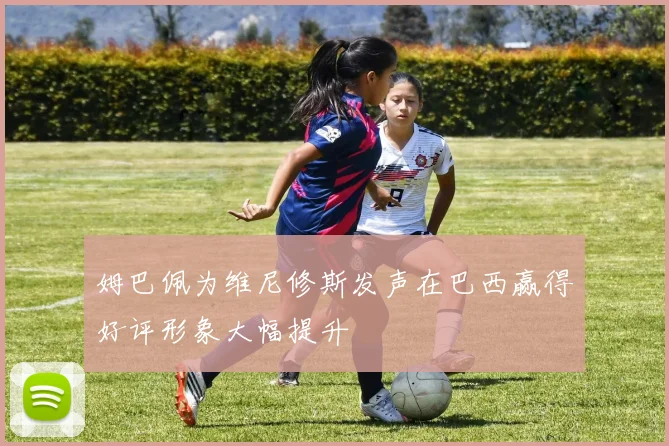 姆巴佩为维尼修斯发声在巴西赢得好评形象大幅提升