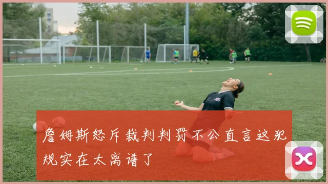 詹姆斯怒斥裁判判罚不公直言这犯规实在太离谱了