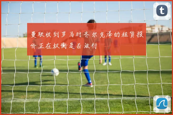 曼联收到罗马对齐尔克泽的租赁报价正在权衡是否放行