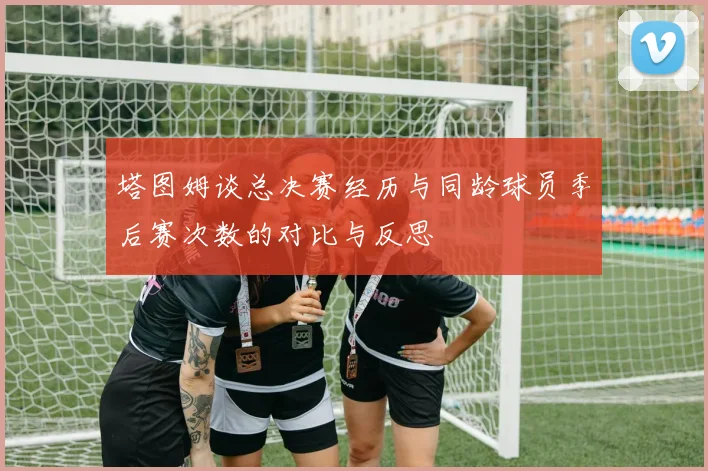 塔图姆谈总决赛经历与同龄球员季后赛次数的对比与反思