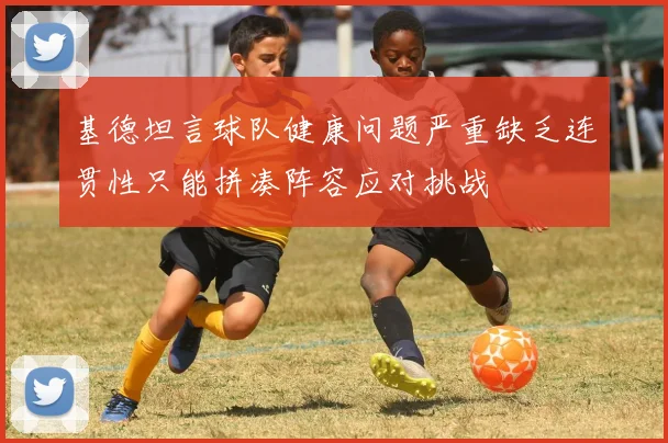 基德坦言球队健康问题严重缺乏连贯性只能拼凑阵容应对挑战