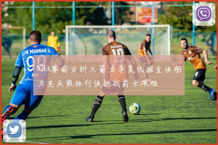 NBA赛前分析火箭力争复仇掘金快船力克灰熊独行侠挑战爵士艰难