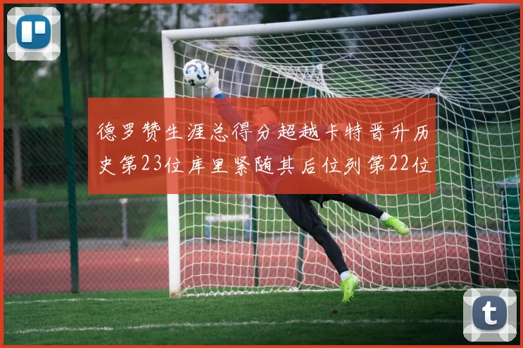 德罗赞生涯总得分超越卡特晋升历史第23位库里紧随其后位列第22位