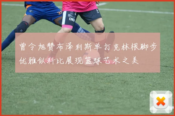 曾令旭赞布泽利斯单打克林根脚步优雅似科比展现篮球艺术之美